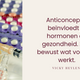 anitconceptie beïnvloedt je hormonen en gezondheid. Kies bewust wat bij jouw past. 